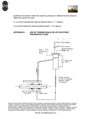 [t defines the extent to which the seal face pressure is affected by the pressure
difference across the seal.
In a normal 'unbalanced' seal the balance factor = 1.1 approx.
In a normal 'balanced' seal the balance factor = 0.7 approx..

APPENDIX B

USE OF TANDEM SEALS ON LPG OR OTHER
HAZARDOUS FLUIUS

Refinery Process Stream Purification Refinery Process Catalysts Troubleshooting Refinery Process Catalyst Start-Up / Shutdown
Activation Reduction In-situ Ex-situ Sulfiding Specializing in Refinery Process Catalyst Performance Evaluation Heat & Mass
Balance Analysis Catalyst Remaining Life Determination Catalyst Deactivation Assessment Catalyst Performance
Characterization Refining & Gas Processing & Petrochemical Industries Catalysts / Process Technology - Hydrogen Catalysts /
Process Technology – Ammonia Catalyst Process Technology - Methanol Catalysts / process Technology – Petrochemicals
Specializing in the Development & Commercialization of New Technology in the Refining & Petrochemical Industries
Web Site: www.GBHEnterprises.com

 