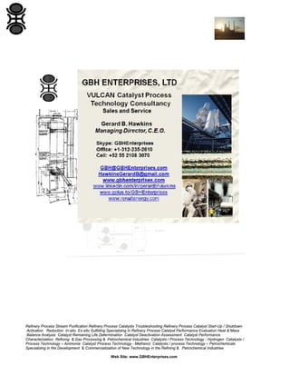 Refinery Process Stream Purification Refinery Process Catalysts Troubleshooting Refinery Process Catalyst Start-Up / Shutdown
Activation Reduction In-situ Ex-situ Sulfiding Specializing in Refinery Process Catalyst Performance Evaluation Heat & Mass
Balance Analysis Catalyst Remaining Life Determination Catalyst Deactivation Assessment Catalyst Performance
Characterization Refining & Gas Processing & Petrochemical Industries Catalysts / Process Technology - Hydrogen Catalysts /
Process Technology – Ammonia Catalyst Process Technology - Methanol Catalysts / process Technology – Petrochemicals
Specializing in the Development & Commercialization of New Technology in the Refining & Petrochemical Industries
Web Site: www.GBHEnterprises.com

 