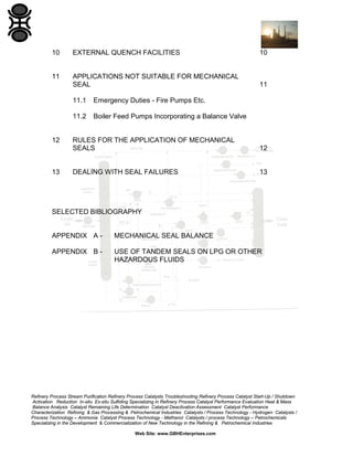 10

EXTERNAL QUENCH FACILITIES

10

11

APPLICATIONS NOT SUITABLE FOR MECHANICAL
SEAL

11

11.1
11.2

12

13

Emergency Duties - Fire Pumps Etc.
Boiler Feed Pumps Incorporating a Balance Valve

RULES FOR THE APPLICATION OF MECHANICAL
SEALS

12

DEALING WITH SEAL FAILURES

13

SELECTED BIBLIOGRAPHY

APPENDIX A -

MECHANICAL SEAL BALANCE

APPENDIX B -

USE OF TANDEM SEALS ON LPG OR OTHER
HAZARDOUS FLUIDS

Refinery Process Stream Purification Refinery Process Catalysts Troubleshooting Refinery Process Catalyst Start-Up / Shutdown
Activation Reduction In-situ Ex-situ Sulfiding Specializing in Refinery Process Catalyst Performance Evaluation Heat & Mass
Balance Analysis Catalyst Remaining Life Determination Catalyst Deactivation Assessment Catalyst Performance
Characterization Refining & Gas Processing & Petrochemical Industries Catalysts / Process Technology - Hydrogen Catalysts /
Process Technology – Ammonia Catalyst Process Technology - Methanol Catalysts / process Technology – Petrochemicals
Specializing in the Development & Commercialization of New Technology in the Refining & Petrochemical Industries
Web Site: www.GBHEnterprises.com

 