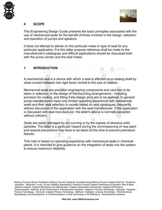 0

SCOPE

This Engineering Design Guide presents the basic principles associated with the
use of mechanical seals for the benefit of those involved in the design, selection
and operation of pumps and agitators.
It does not attempt to advise on the particular make or type of seal for any
particular application. For this latter purpose reference shall be made to the
manufacturer's catalogues and difficult applications should be discussed both
with the pump vendor and the seal maker.

1

INTRODUCTION

A mechanical seal is a device with which a seal is affected on a rotating shaft by
close contact between two rigid faces normal to the axis of rotation.
Mechanical seals are precision engineering components and care has to be
taken in selection, in the design of the mounting arrangements - including
provision for cooling, and fitting if the design aims are to be realized. In general
pump manufacturers have only limited operating experience with mechanical
seals and their seal selection is usually based on seal catalogues, frequently
without discussion of the application with the seal manufacturer. If the application
is discussed with seal manufacturer, the latter's advice is normally accepted
without criticism.
Seals are easily damaged by dry-running or by the ingress of abrasive solid
particles. The latter is a particular hazard during the commissioning of new plant
and special precautions may have to be taken at this time to prevent premature
failures.
This note is based on operating experience with mechanical seals in chemical
plants. It is intended to give guidance on the integration of seals into the system
to ensure maximum reliability.

Refinery Process Stream Purification Refinery Process Catalysts Troubleshooting Refinery Process Catalyst Start-Up / Shutdown
Activation Reduction In-situ Ex-situ Sulfiding Specializing in Refinery Process Catalyst Performance Evaluation Heat & Mass
Balance Analysis Catalyst Remaining Life Determination Catalyst Deactivation Assessment Catalyst Performance
Characterization Refining & Gas Processing & Petrochemical Industries Catalysts / Process Technology - Hydrogen Catalysts /
Process Technology – Ammonia Catalyst Process Technology - Methanol Catalysts / process Technology – Petrochemicals
Specializing in the Development & Commercialization of New Technology in the Refining & Petrochemical Industries
Web Site: www.GBHEnterprises.com

 