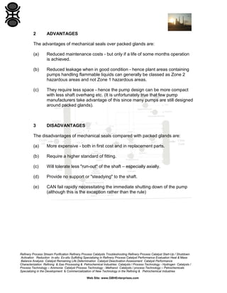 2

ADVANTAGES

The advantages of mechanical seals over packed glands are:
(a)

Reduced maintenance costs - but only if a life of some months operation
is achieved.

(b)

Reduced leakage when in good condition - hence plant areas containing
pumps handling flammable liquids can generally be classed as Zone 2
hazardous areas and not Zone 1 hazardous areas.

(c)

They require less space - hence the pump design can be more compact
with less shaft overhang etc. (It is unfortunately true that few pump
manufacturers take advantage of this since many pumps are still designed
around packed glands).

3

DISADVANTAGES

The disadvantages of mechanical seals compared with packed glands are:
(a)

More expensive - both in first cost and in replacement parts.

(b)

Require a higher standard of fitting.

(c)

Will tolerate less "run-out" of the shaft – especially axially.

(d)

Provide no support or "steadying" to the shaft.

(e)

CAN fail rapidly necessitating the immediate shutting down of the pump
(although this is the exception rather than the rule)

Refinery Process Stream Purification Refinery Process Catalysts Troubleshooting Refinery Process Catalyst Start-Up / Shutdown
Activation Reduction In-situ Ex-situ Sulfiding Specializing in Refinery Process Catalyst Performance Evaluation Heat & Mass
Balance Analysis Catalyst Remaining Life Determination Catalyst Deactivation Assessment Catalyst Performance
Characterization Refining & Gas Processing & Petrochemical Industries Catalysts / Process Technology - Hydrogen Catalysts /
Process Technology – Ammonia Catalyst Process Technology - Methanol Catalysts / process Technology – Petrochemicals
Specializing in the Development & Commercialization of New Technology in the Refining & Petrochemical Industries
Web Site: www.GBHEnterprises.com

 