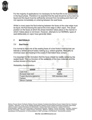 For the majority of applications it is necessary for the fluid film to be substantially
in the liquid phase. Therefore it is essential that the seal should be surrounded by
liquid and this liquid must be sufficiently removed from its boiling point that it will
not vaporize immediately on entering between the seal faces.
Whilst in most cases the fluid entering between the faces at the outer edge must
be liquid, the fluid leaving the seal at the inner edge is often vapor. The actual
position on the faces at which the phase transition takes place or the manner in
which it takes place is not known. However, attempts to run NORMAL types of
seal deliberately on vapor have generally failed.

7

MATERIALS

7.1

Seal Faces

It is normal to have one of the sealing faces of a low friction material that can
tolerate a certain amount of dry rubbing (e.g. carbon-graphite, filled ptfe) to
minimize wear and heating in the event of intermittent face contact.
It is important for film formation that the faces should be readily wetted by the
sealed liquid. This is a function of the wettability of the face materials and the
surface tension of the liquid.
Wettability characteristics:GOOD
Cast Iron
Ni-resist cast iron
Fused Alumina (ceramic)
Carbon
Silicon Carbide

POOR
ptfe
Stellite
18/8 stainless steel

Refinery Process Stream Purification Refinery Process Catalysts Troubleshooting Refinery Process Catalyst Start-Up / Shutdown
Activation Reduction In-situ Ex-situ Sulfiding Specializing in Refinery Process Catalyst Performance Evaluation Heat & Mass
Balance Analysis Catalyst Remaining Life Determination Catalyst Deactivation Assessment Catalyst Performance
Characterization Refining & Gas Processing & Petrochemical Industries Catalysts / Process Technology - Hydrogen Catalysts /
Process Technology – Ammonia Catalyst Process Technology - Methanol Catalysts / process Technology – Petrochemicals
Specializing in the Development & Commercialization of New Technology in the Refining & Petrochemical Industries
Web Site: www.GBHEnterprises.com

 