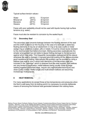 Typical surface tension values:Water
Mineral oil
Benzene
Hexane

(25°C)
(25°C)
(20°C)
(20°C)

72 dyn/cm
32 dyn/cm
28 dyn/cm
18 dyn/cm

Faces with poor wettability should not be used with liquids having high surface
tensions (e.g. water).
Faces must also be resistant to corrosion by the sealed liquid.
7.2

Secondary Seal

The secondary seal prevents leakage between the floating element of the seal
and the shaft or sleeve (or the housing in the case of a seal with a stationary
floating element). It may be an elastomeric 'a' ring or lip seal, a ptfe or metal
wedge ring or a bellows (rubber, ptfe or metal). It must be chosen to be resistant
to the chemical and thermal environment. Sliding secondary seals provide the
simpler arrangement but are liable to cause fretting damage to the component
against which they slide. This frequently necessitates replacement of the sleeve
whenever the seal is changed. A sprayed alumina coating on the sleeve provides
good resistance to fretting. Alternatively this problem can be avoided by using a
bellows type seal or one in which both elements of the secondary seal are
included in the "cartridge" which is obtained from the seal supplier. Soft bellows
are very limited in application; metal bellows) being usually made by edge
welding together preformed discs, require very sophisticated techniques and
close quality control. Rolled single and multi-stream bellows are becoming
increasingly more popular.

8

HEAT REMOVAL

For many applications (ie except those at low temperatures and pressures when
the fluid is well away from its boiling point) it is necessary to provide deliberate
means of removing the frictional heat generated between the rubbing faces.

Refinery Process Stream Purification Refinery Process Catalysts Troubleshooting Refinery Process Catalyst Start-Up / Shutdown
Activation Reduction In-situ Ex-situ Sulfiding Specializing in Refinery Process Catalyst Performance Evaluation Heat & Mass
Balance Analysis Catalyst Remaining Life Determination Catalyst Deactivation Assessment Catalyst Performance
Characterization Refining & Gas Processing & Petrochemical Industries Catalysts / Process Technology - Hydrogen Catalysts /
Process Technology – Ammonia Catalyst Process Technology - Methanol Catalysts / process Technology – Petrochemicals
Specializing in the Development & Commercialization of New Technology in the Refining & Petrochemical Industries
Web Site: www.GBHEnterprises.com

 