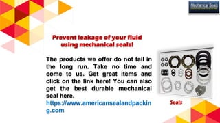 Prevent leakage of your fluid
using mechanical seals!
The products we offer do not fail in
the long run. Take no time and
come to us. Get great items and
click on the link here! You can also
get the best durable mechanical
seal here.
https://www.americansealandpackin
g.com
 
