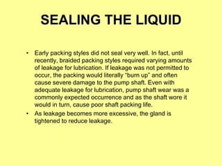 SEALING THE LIQUID
• Early packing styles did not seal very well. In fact, until
recently, braided packing styles required varying amounts
of leakage for lubrication. If leakage was not permitted to
occur, the packing would literally “burn up” and often
cause severe damage to the pump shaft. Even with
adequate leakage for lubrication, pump shaft wear was a
commonly expected occurrence and as the shaft wore it
would in turn, cause poor shaft packing life.
• As leakage becomes more excessive, the gland is
tightened to reduce leakage.
 