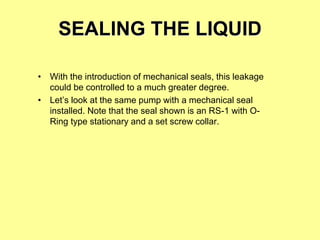 SEALING THE LIQUID
• With the introduction of mechanical seals, this leakage
could be controlled to a much greater degree.
• Let’s look at the same pump with a mechanical seal
installed. Note that the seal shown is an RS-1 with O-
Ring type stationary and a set screw collar.
 