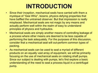 INTRODUCTION
• Since their inception, mechanical seals have carried with them a
mystique of “Gee Whiz”, bizarre, physics defying properties that
have baffled the untrained observer. But that impression is really
misplaced. Mechanical seals are not magic by any means and
actually perform well within the realm of easy to understand
principles of physics and hydraulics.
• Mechanical seals are simply another means of controlling leakage of
a process where other means are deemed to be less capable of
performing the task adequately. For the purposes of this discussion,
consider that a mechanical seal will out-perform common types of
packing.
• As mechanical seals can be used to seal a myriad of different
products on an equally vast array of equipment, we will be primarily
focusing on the use of mechanical seals on rotating shaft pumps.
Since our subject is dealing with pumps, let’s first explore a basic
understanding of the need to seal a process liquid in a centrifugal
pump.
 