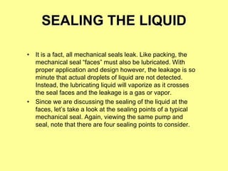 SEALING THE LIQUID
• It is a fact, all mechanical seals leak. Like packing, the
mechanical seal “faces” must also be lubricated. With
proper application and design however, the leakage is so
minute that actual droplets of liquid are not detected.
Instead, the lubricating liquid will vaporize as it crosses
the seal faces and the leakage is a gas or vapor.
• Since we are discussing the sealing of the liquid at the
faces, let’s take a look at the sealing points of a typical
mechanical seal. Again, viewing the same pump and
seal, note that there are four sealing points to consider.
 