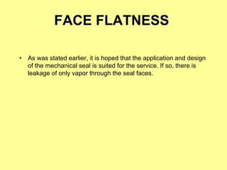 FACE FLATNESS
• As was stated earlier, it is hoped that the application and design
of the mechanical seal is suited for the service. If so, there is
leakage of only vapor through the seal faces.
 