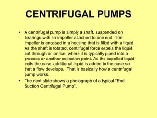CENTRIFUGAL PUMPS
• A centrifugal pump is simply a shaft, suspended on
bearings with an impeller attached to one end. The
impeller is encased in a housing that is filled with a liquid.
As the shaft is rotated, centrifugal force expels the liquid
out through an orifice, where it is typically piped into a
process or another collection point. As the expelled liquid
exits the case, additional liquid is added to the case so
that a flow develops. That is basically how a centrifugal
pump works.
• The next slide shows a photograph of a typical “End
Suction Centrifugal Pump”.
 