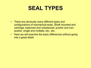 SEAL TYPES
• There are obviously many different types and
configurations of mechanical seals. Shaft mounted and
cartridge, balanced and unbalanced, pusher and non-
pusher, single and multiple, etc., etc.
• Here we will examine the basic differences without going
into a great detail.
 