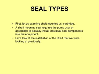 SEAL TYPES
• First, let us examine shaft mounted vs. cartridge.
• A shaft mounted seal requires the pump user or
assembler to actually install individual seal components
into the equipment.
• Let’s look at the installation of the RS-1 that we were
looking at previously.
 