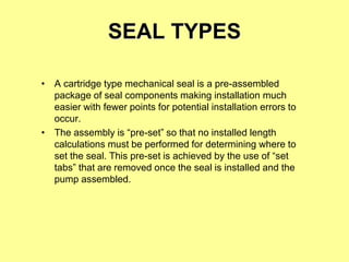 SEAL TYPES
• A cartridge type mechanical seal is a pre-assembled
package of seal components making installation much
easier with fewer points for potential installation errors to
occur.
• The assembly is “pre-set” so that no installed length
calculations must be performed for determining where to
set the seal. This pre-set is achieved by the use of “set
tabs” that are removed once the seal is installed and the
pump assembled.
 