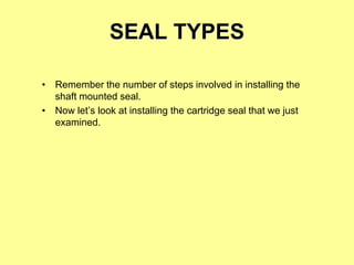SEAL TYPES
• Remember the number of steps involved in installing the
shaft mounted seal.
• Now let’s look at installing the cartridge seal that we just
examined.
 