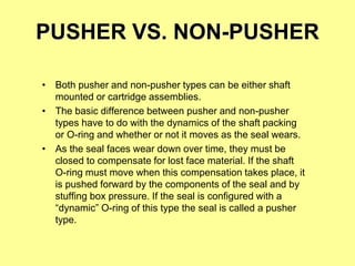 PUSHER VS. NON-PUSHER
• Both pusher and non-pusher types can be either shaft
mounted or cartridge assemblies.
• The basic difference between pusher and non-pusher
types have to do with the dynamics of the shaft packing
or O-ring and whether or not it moves as the seal wears.
• As the seal faces wear down over time, they must be
closed to compensate for lost face material. If the shaft
O-ring must move when this compensation takes place, it
is pushed forward by the components of the seal and by
stuffing box pressure. If the seal is configured with a
“dynamic” O-ring of this type the seal is called a pusher
type.
 