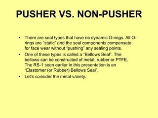 PUSHER VS. NON-PUSHER
• There are seal types that have no dynamic O-rings. All O-
rings are “static” and the seal components compensate
for face wear without “pushing” any sealing points.
• One of these types is called a “Bellows Seal”. The
bellows can be constructed of metal, rubber or PTFE.
The RS-1 seen earlier in this presentation is an
“Elastomer (or Rubber) Bellows Seal”.
• Let’s consider the metal variety.
 