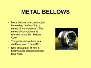 METAL BELLOWS
• Metal bellows are constructed
by welding “leaflets” into a
series of “convolutions”. This
series of convolutions is
referred to as the “Bellows
Core”.
• The photo shown here is a
shaft mounted “Utex-MB”.
• Now take a look at how a
bellows seal compensates for
face wear.
 