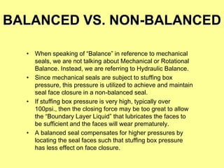 BALANCED VS. NON-BALANCED
• When speaking of “Balance” in reference to mechanical
seals, we are not talking about Mechanical or Rotational
Balance. Instead, we are referring to Hydraulic Balance.
• Since mechanical seals are subject to stuffing box
pressure, this pressure is utilized to achieve and maintain
seal face closure in a non-balanced seal.
• If stuffing box pressure is very high, typically over
100psi., then the closing force may be too great to allow
the “Boundary Layer Liquid” that lubricates the faces to
be sufficient and the faces will wear prematurely.
• A balanced seal compensates for higher pressures by
locating the seal faces such that stuffing box pressure
has less effect on face closure.
 