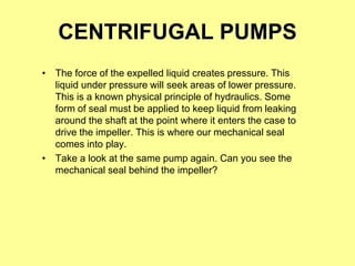 CENTRIFUGAL PUMPS
• The force of the expelled liquid creates pressure. This
liquid under pressure will seek areas of lower pressure.
This is a known physical principle of hydraulics. Some
form of seal must be applied to keep liquid from leaking
around the shaft at the point where it enters the case to
drive the impeller. This is where our mechanical seal
comes into play.
• Take a look at the same pump again. Can you see the
mechanical seal behind the impeller?
 