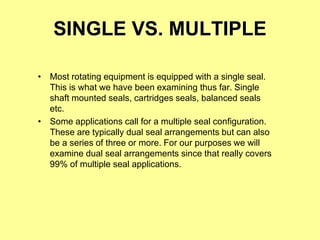 SINGLE VS. MULTIPLE
• Most rotating equipment is equipped with a single seal.
This is what we have been examining thus far. Single
shaft mounted seals, cartridges seals, balanced seals
etc.
• Some applications call for a multiple seal configuration.
These are typically dual seal arrangements but can also
be a series of three or more. For our purposes we will
examine dual seal arrangements since that really covers
99% of multiple seal applications.
 