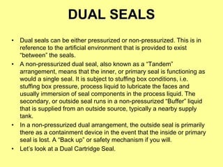 DUAL SEALS
• Dual seals can be either pressurized or non-pressurized. This is in
reference to the artificial environment that is provided to exist
“between” the seals.
• A non-pressurized dual seal, also known as a “Tandem”
arrangement, means that the inner, or primary seal is functioning as
would a single seal. It is subject to stuffing box conditions, i.e.
stuffing box pressure, process liquid to lubricate the faces and
usually immersion of seal components in the process liquid. The
secondary, or outside seal runs in a non-pressurized “Buffer” liquid
that is supplied from an outside source, typically a nearby supply
tank.
• In a non-pressurized dual arrangement, the outside seal is primarily
there as a containment device in the event that the inside or primary
seal is lost. A “Back up” or safety mechanism if you will.
• Let’s look at a Dual Cartridge Seal.
 