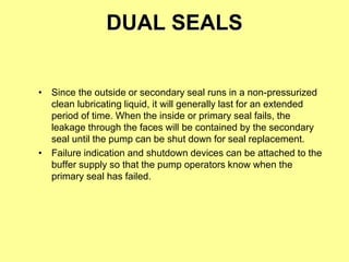 DUAL SEALS
• Since the outside or secondary seal runs in a non-pressurized
clean lubricating liquid, it will generally last for an extended
period of time. When the inside or primary seal fails, the
leakage through the faces will be contained by the secondary
seal until the pump can be shut down for seal replacement.
• Failure indication and shutdown devices can be attached to the
buffer supply so that the pump operators know when the
primary seal has failed.
 