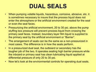 DUAL SEALS
• When pumping volatile liquids, hazardous, corrosive, abrasive, etc. it
is sometimes necessary to insure that the process liquid does not
enter the atmosphere or the artificial environment created for the seal
or even the seal faces.
• Pressurizing the artificial environment, 20 to 30 psi. above the pump
stuffing box pressure will prevent process liquid from crossing the
primary seal faces. Instead, boundary layer film liquid is supplied to
the primary seal by the artificial environment or “Barrier”.
• The arrangement of seals can be the same as a non-pressurized in
most cases. The difference is in how the seals perform.
• In a pressurized dual seal, the outboard or secondary has the
tougher job of the two. It operates sealing high barrier pressure while
the inboard or primary seal has clean lubricating liquid applied at
differential pressure of only 20 to 30 psi.
• Now let’s look at the environmental controls for operating dual seals.
 