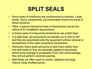 SPLIT SEALS
• Some types of machinery are cumbersome to maintain. Large
shafts, heavy components, and immovable drivers are some of
these concerns.
• Often, a typical mechanical seal is impractical to use by the
nature of it’s installation requirements.
• In these cases it is frequently beneficial to use a Split Seal.
• In a Split Seal, all components are literally cut or split in half
and they are assembled onto the equipment without removal or
disassembly of the major equipment components.
• Obviously, these seals are prone to leak more readily than
non-split seals so they are generally applied to processes
where some leakage is acceptable. Even with some leakage,
they will out perform common packing.
• Split Seals are often used on mixers, agitators and large
volume, large shafted pumps.
 