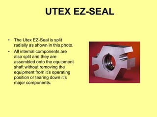 UTEX EZ-SEAL
• The Utex EZ-Seal is split
radially as shown in this photo.
• All internal components are
also split and they are
assembled onto the equipment
shaft without removing the
equipment from it’s operating
position or tearing down it’s
major components.
 