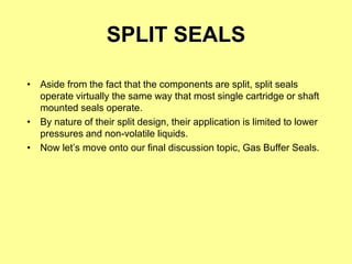 SPLIT SEALS
• Aside from the fact that the components are split, split seals
operate virtually the same way that most single cartridge or shaft
mounted seals operate.
• By nature of their split design, their application is limited to lower
pressures and non-volatile liquids.
• Now let’s move onto our final discussion topic, Gas Buffer Seals.
 