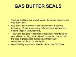 GAS BUFFER SEALS
• The final seal type that we will look at during this course is the
Gas Buffer Seal.
• Gas Buffer Seals are the latest advancement in sealing
technology. There are as many different types as there are
Sealing Product Manufacturers.
• They were designed to facilitate capabilities similar to a dual
seal without requiring elaborate environmental controls or in
the case of pressurized dual seals, without liquid
contamination of the process liquid.
• We will briefly discuss the features of the Utex DCG Seal.
 