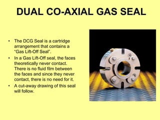 DUAL CO-AXIAL GAS SEAL
• The DCG Seal is a cartridge
arrangement that contains a
“Gas Lift-Off Seal”.
• In a Gas Lift-Off seal, the faces
theoretically never contact.
There is no fluid film between
the faces and since they never
contact, there is no need for it.
• A cut-away drawing of this seal
will follow.
 