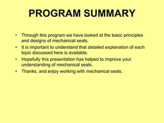 PROGRAM SUMMARY
• Through this program we have looked at the basic principles
and designs of mechanical seals.
• It is important to understand that detailed explanation of each
topic discussed here is available.
• Hopefully this presentation has helped to improve your
understanding of mechanical seals.
• Thanks, and enjoy working with mechanical seals.
 