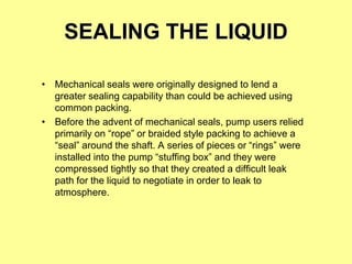 SEALING THE LIQUID
• Mechanical seals were originally designed to lend a
greater sealing capability than could be achieved using
common packing.
• Before the advent of mechanical seals, pump users relied
primarily on “rope” or braided style packing to achieve a
“seal” around the shaft. A series of pieces or “rings” were
installed into the pump “stuffing box” and they were
compressed tightly so that they created a difficult leak
path for the liquid to negotiate in order to leak to
atmosphere.
 