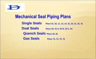 Mechanical Seal Piping Plans
   Single Seals        Plans 01, 02, 11, 13, 14, 21, 23, 31, 32, 41

   Dual Seals   Plans 52, 53 A, 53 B, 53 C, 54

    Quench Seals Plans 62, 65
    Gas Seals    Plans 72, 74, 75, 76
 