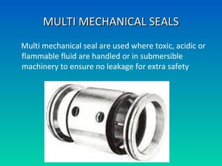 MULTI MECHANICAL SEALSMULTI MECHANICAL SEALS
Multi mechanical seal are used where toxic, acidic or
flammable fluid are handled or in submersible
machinery to ensure no leakage for extra safety
 