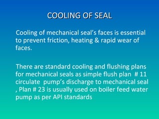 Cooling of mechanical seal’s faces is essential
to prevent friction, heating & rapid wear of
faces.
There are standard cooling and flushing plans
for mechanical seals as simple flush plan # 11
circulate pump’s discharge to mechanical seal
, Plan # 23 is usually used on boiler feed water
pump as per API standards
COOLING OF SEALCOOLING OF SEAL
 