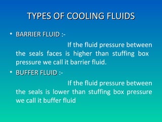 TYPES OF COOLING FLUIDSTYPES OF COOLING FLUIDS
• BARRIER FLUIDBARRIER FLUID :-
If the fluid pressure between
the seals faces is higher than stuffing box
pressure we call it barrier fluid.
• BUFFER FLUIDBUFFER FLUID :-
If the fluid pressure between
the seals is lower than stuffing box pressure
we call it buffer fluid
 