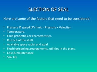SLECTION OF SEALSLECTION OF SEAL
Here are some of the factors that need to be considered:
• Pressure & speed (PV limit = Pressure x Velocity).
• Temperature.
• Fluid properties or characteristics.
• Run out of the shaft.
• Available space radial and axial.
• Flushing/cooling arrangements, utilities in the plant.
• Cost & maintenance
• Seal life
 