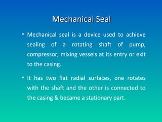 Mechanical SealMechanical Seal
• Mechanical seal is a device used to achieve
sealing of a rotating shaft of pump,
compressor, mixing vessels at its entry or exit
to the casing.
• It has two flat radial surfaces, one rotates
with the shaft and the other is connected to
the casing & became a stationary part.
 