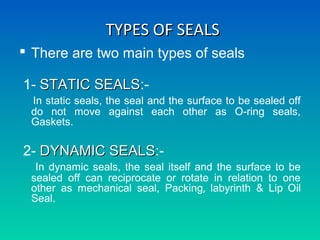 TYPES OF SEALSTYPES OF SEALS
 There are two main types of seals
1- STATIC SEALSSTATIC SEALS:-
In static seals, the seal and the surface to be sealed off
do not move against each other as O-ring seals,
Gaskets.
2- DYNAMIC SEALSDYNAMIC SEALS:-
In dynamic seals, the seal itself and the surface to be
sealed off can reciprocate or rotate in relation to one
other as mechanical seal, Packing, labyrinth & Lip Oil
Seal.
 
