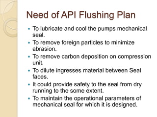 Need of API Flushing PlanTo lubricate and cool the pumps mechanical seal.To remove foreign particles to minimize abrasion.To remove carbon deposition on compression unit.To dilute ingresses material between Seal faces.It could provide safety to the seal from dry running to the some extent.To maintain the operational parameters of mechanical seal for which it is designed.