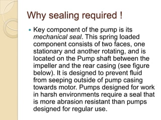 Why sealing required !Key component of the pump is its mechanical seal. This spring loaded component consists of two faces, one stationary and another rotating, and is located on the Pump shaft between the impeller and the rear casing (see figure below). It is designed to prevent fluid from seeping outside of pump casing towards motor. Pumps designed for work in harsh environments require a seal that is more abrasion resistant than pumps designed for regular use.