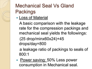 Mechanical Seal Vs Gland PackingsLoss of Material   A basic comparison with the leakage rate for the compression packings and mechanical seal yields the followings:   (25 drop/minx60x24)+45 drops/day=800   a leakage ratio of packings to seals of 800:1Power saving: 50% Less power consumption in Mechanical seal.
