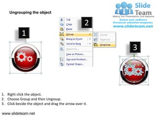 Ungrouping the object

                                                    2
            1
                                                         3




1. Right click the object.
2. Choose Group and then Ungroup.
3. Click beside the object and drag the arrow over it.

www.slideteam.net
 
