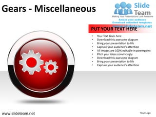 Gears - Miscellaneous
                    PUT YOUR TEXT HERE
                    •   Your Text Goes here
                    •   Download this awesome diagram
                    •   Bring your presentation to life
                    •   Capture your audience’s attention
                    •   All images are 100% editable in powerpoint
                    •   Pitch your ideas convincingly.
                    •   Download this awesome diagram
                    •   Bring your presentation to life
                    •   Capture your audience’s attention




www.slideteam.net                                        Your Logo
 