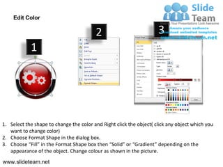 Edit Color

                                         2                           3
            1




1. Select the shape to change the color and Right click the object( click any object which you
   want to change color)
2. Choose Format Shape in the dialog box.
3. Choose “Fill” in the Format Shape box then “Solid” or “Gradient” depending on the
   appearance of the object. Change colour as shown in the picture.
www.slideteam.net
 