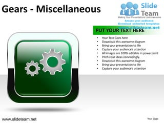 Gears - Miscellaneous
                    PUT YOUR TEXT HERE
                    •   Your Text Goes here
                    •   Download this awesome diagram
                    •   Bring your presentation to life
                    •   Capture your audience’s attention
                    •   All images are 100% editable in powerpoint
                    •   Pitch your ideas convincingly.
                    •   Download this awesome diagram
                    •   Bring your presentation to life
                    •   Capture your audience’s attention




www.slideteam.net                                        Your Logo
 