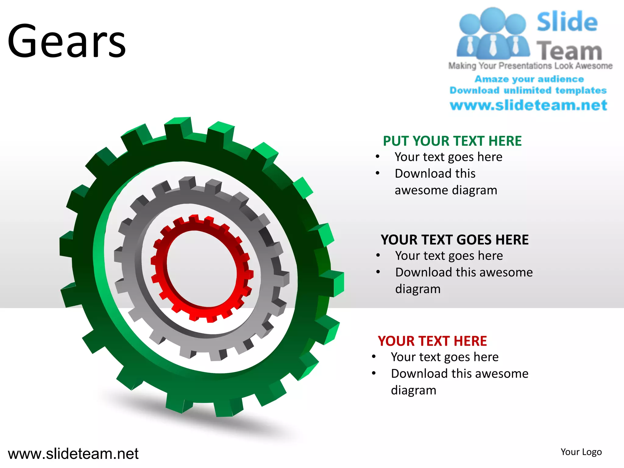 Gears
                        PUT YOUR TEXT HERE
                    •     Your text goes here
                    •     Download this
                          awesome diagram


                        YOUR TEXT GOES HERE
                    •     Your text goes here
                    •     Download this awesome
                          diagram


                        YOUR TEXT HERE
                    •    Your text goes here
                    •    Download this awesome
                         diagram



www.slideteam.net                                 Your Logo
 