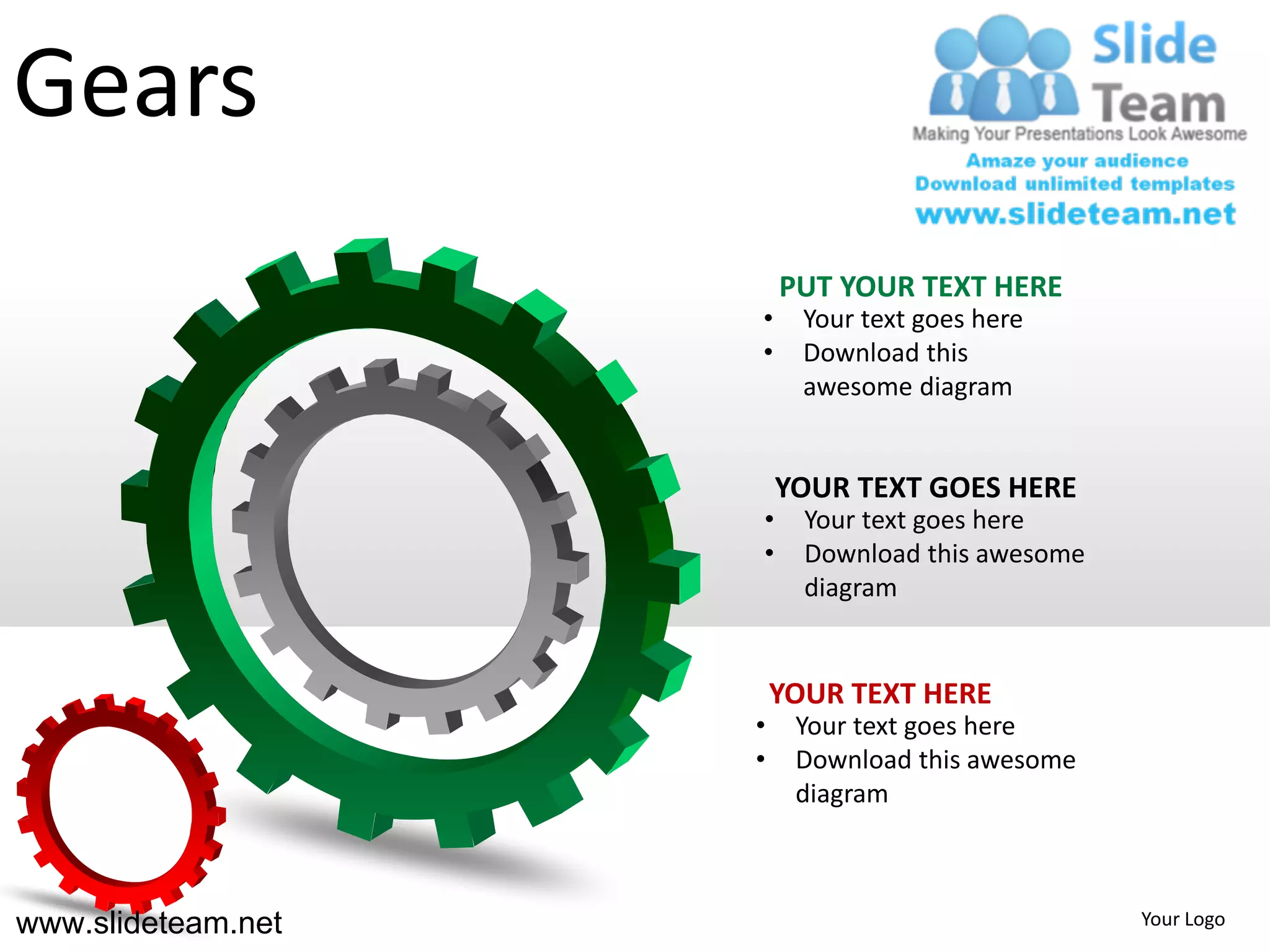 Gears
                        PUT YOUR TEXT HERE
                    •     Your text goes here
                    •     Download this
                          awesome diagram


                        YOUR TEXT GOES HERE
                    •     Your text goes here
                    •     Download this awesome
                          diagram


                        YOUR TEXT HERE
                    •    Your text goes here
                    •    Download this awesome
                         diagram



www.slideteam.net                                 Your Logo
 